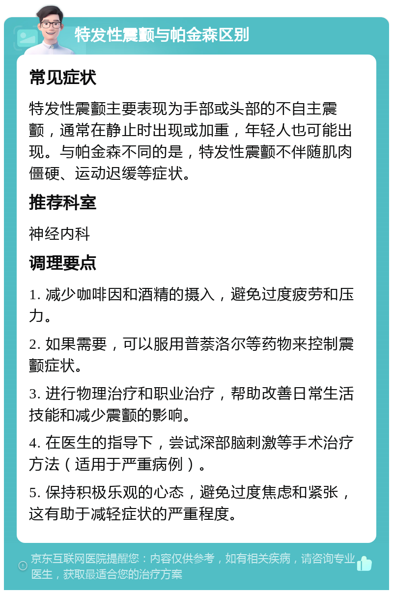 特发性震颤与帕金森区别 常见症状 特发性震颤主要表现为手部或头部的不自主震颤，通常在静止时出现或加重，年轻人也可能出现。与帕金森不同的是，特发性震颤不伴随肌肉僵硬、运动迟缓等症状。 推荐科室 神经内科 调理要点 1. 减少咖啡因和酒精的摄入，避免过度疲劳和压力。 2. 如果需要，可以服用普萘洛尔等药物来控制震颤症状。 3. 进行物理治疗和职业治疗，帮助改善日常生活技能和减少震颤的影响。 4. 在医生的指导下，尝试深部脑刺激等手术治疗方法（适用于严重病例）。 5. 保持积极乐观的心态，避免过度焦虑和紧张，这有助于减轻症状的严重程度。