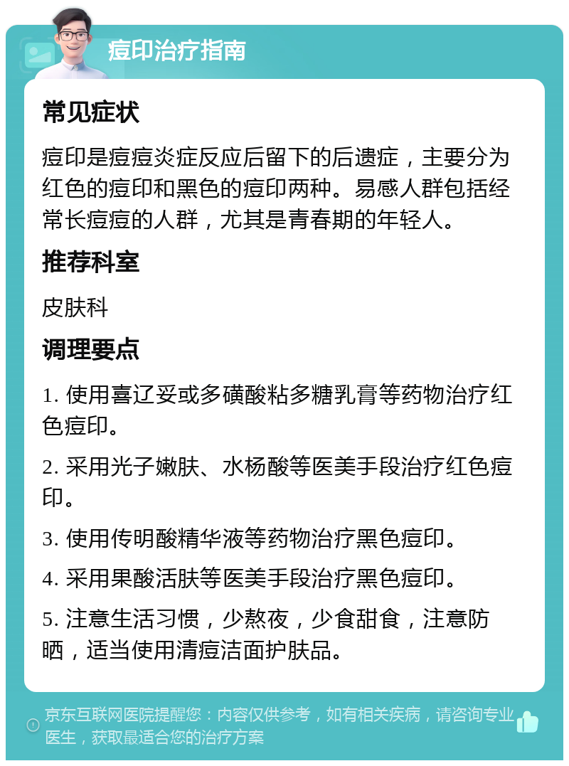 痘印治疗指南 常见症状 痘印是痘痘炎症反应后留下的后遗症，主要分为红色的痘印和黑色的痘印两种。易感人群包括经常长痘痘的人群，尤其是青春期的年轻人。 推荐科室 皮肤科 调理要点 1. 使用喜辽妥或多磺酸粘多糖乳膏等药物治疗红色痘印。 2. 采用光子嫩肤、水杨酸等医美手段治疗红色痘印。 3. 使用传明酸精华液等药物治疗黑色痘印。 4. 采用果酸活肤等医美手段治疗黑色痘印。 5. 注意生活习惯，少熬夜，少食甜食，注意防晒，适当使用清痘洁面护肤品。