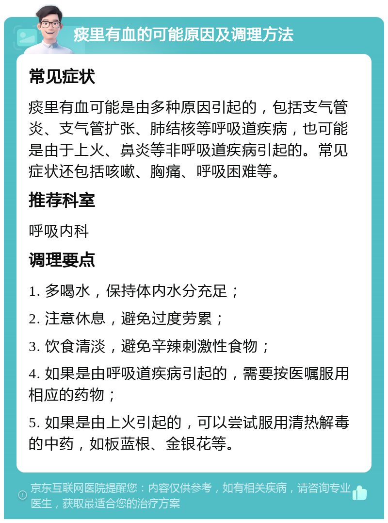 痰里有血的可能原因及调理方法 常见症状 痰里有血可能是由多种原因引起的，包括支气管炎、支气管扩张、肺结核等呼吸道疾病，也可能是由于上火、鼻炎等非呼吸道疾病引起的。常见症状还包括咳嗽、胸痛、呼吸困难等。 推荐科室 呼吸内科 调理要点 1. 多喝水，保持体内水分充足； 2. 注意休息，避免过度劳累； 3. 饮食清淡，避免辛辣刺激性食物； 4. 如果是由呼吸道疾病引起的，需要按医嘱服用相应的药物； 5. 如果是由上火引起的，可以尝试服用清热解毒的中药，如板蓝根、金银花等。