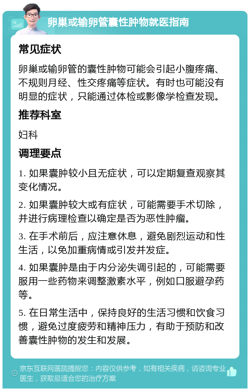 卵巢或输卵管囊性肿物就医指南 常见症状 卵巢或输卵管的囊性肿物可能会引起小腹疼痛、不规则月经、性交疼痛等症状。有时也可能没有明显的症状，只能通过体检或影像学检查发现。 推荐科室 妇科 调理要点 1. 如果囊肿较小且无症状，可以定期复查观察其变化情况。 2. 如果囊肿较大或有症状，可能需要手术切除，并进行病理检查以确定是否为恶性肿瘤。 3. 在手术前后，应注意休息，避免剧烈运动和性生活，以免加重病情或引发并发症。 4. 如果囊肿是由于内分泌失调引起的，可能需要服用一些药物来调整激素水平，例如口服避孕药等。 5. 在日常生活中，保持良好的生活习惯和饮食习惯，避免过度疲劳和精神压力，有助于预防和改善囊性肿物的发生和发展。