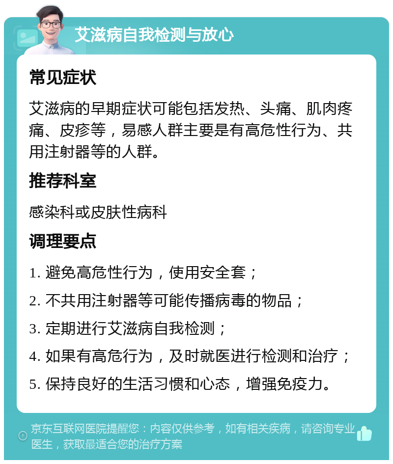 艾滋病自我检测与放心 常见症状 艾滋病的早期症状可能包括发热、头痛、肌肉疼痛、皮疹等，易感人群主要是有高危性行为、共用注射器等的人群。 推荐科室 感染科或皮肤性病科 调理要点 1. 避免高危性行为，使用安全套； 2. 不共用注射器等可能传播病毒的物品； 3. 定期进行艾滋病自我检测； 4. 如果有高危行为，及时就医进行检测和治疗； 5. 保持良好的生活习惯和心态，增强免疫力。