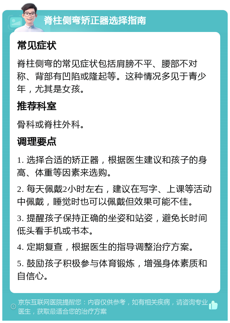 脊柱侧弯矫正器选择指南 常见症状 脊柱侧弯的常见症状包括肩膀不平、腰部不对称、背部有凹陷或隆起等。这种情况多见于青少年，尤其是女孩。 推荐科室 骨科或脊柱外科。 调理要点 1. 选择合适的矫正器，根据医生建议和孩子的身高、体重等因素来选购。 2. 每天佩戴2小时左右，建议在写字、上课等活动中佩戴，睡觉时也可以佩戴但效果可能不佳。 3. 提醒孩子保持正确的坐姿和站姿，避免长时间低头看手机或书本。 4. 定期复查，根据医生的指导调整治疗方案。 5. 鼓励孩子积极参与体育锻炼，增强身体素质和自信心。