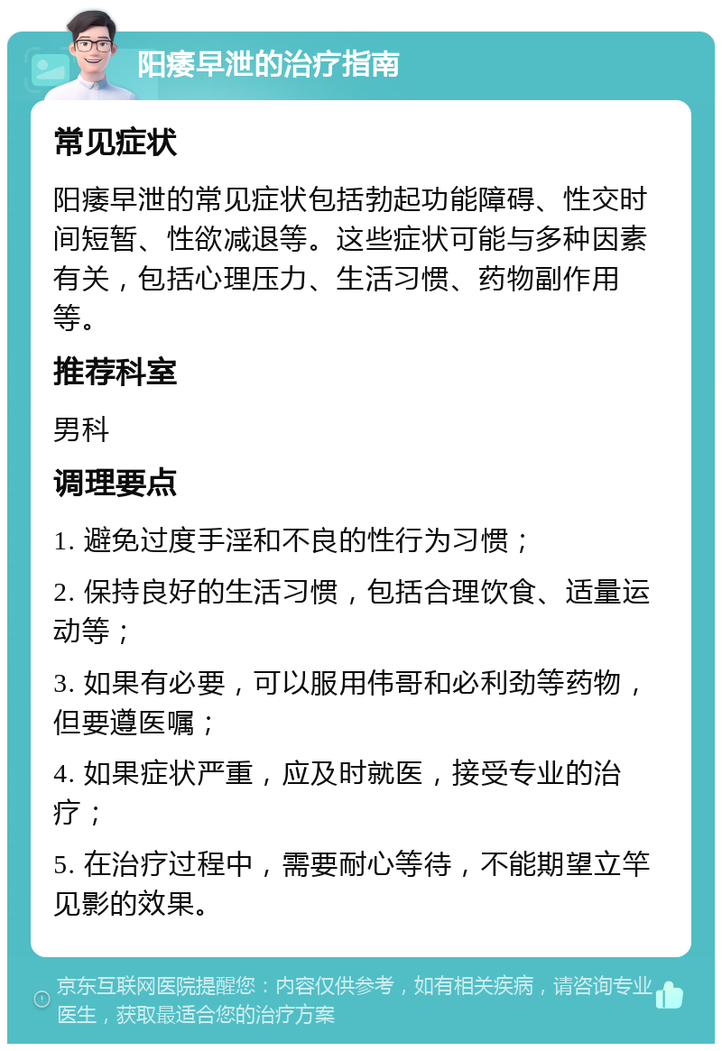 阳痿早泄的治疗指南 常见症状 阳痿早泄的常见症状包括勃起功能障碍、性交时间短暂、性欲减退等。这些症状可能与多种因素有关，包括心理压力、生活习惯、药物副作用等。 推荐科室 男科 调理要点 1. 避免过度手淫和不良的性行为习惯； 2. 保持良好的生活习惯，包括合理饮食、适量运动等； 3. 如果有必要，可以服用伟哥和必利劲等药物，但要遵医嘱； 4. 如果症状严重，应及时就医，接受专业的治疗； 5. 在治疗过程中，需要耐心等待，不能期望立竿见影的效果。