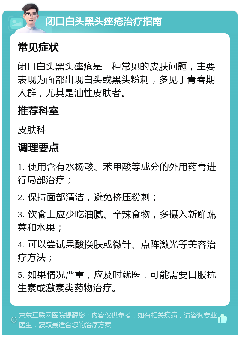 闭口白头黑头痤疮治疗指南 常见症状 闭口白头黑头痤疮是一种常见的皮肤问题，主要表现为面部出现白头或黑头粉刺，多见于青春期人群，尤其是油性皮肤者。 推荐科室 皮肤科 调理要点 1. 使用含有水杨酸、苯甲酸等成分的外用药膏进行局部治疗； 2. 保持面部清洁，避免挤压粉刺； 3. 饮食上应少吃油腻、辛辣食物，多摄入新鲜蔬菜和水果； 4. 可以尝试果酸换肤或微针、点阵激光等美容治疗方法； 5. 如果情况严重，应及时就医，可能需要口服抗生素或激素类药物治疗。