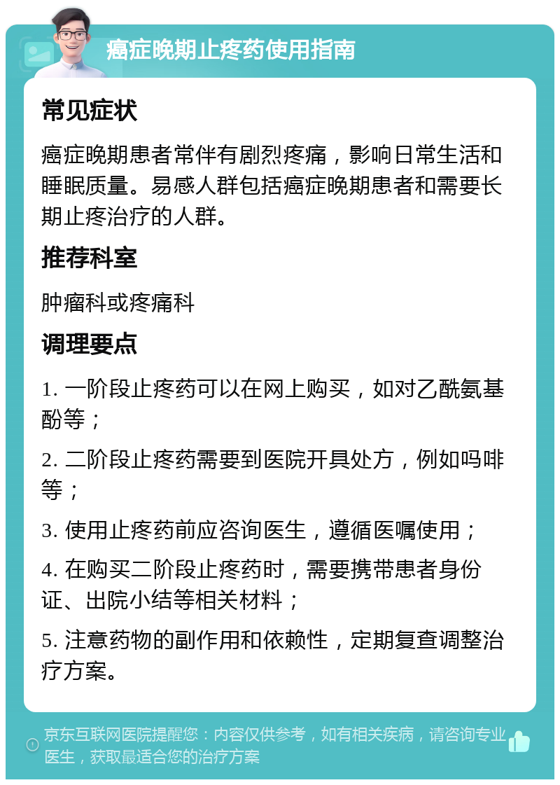 癌症晚期止疼药使用指南 常见症状 癌症晚期患者常伴有剧烈疼痛，影响日常生活和睡眠质量。易感人群包括癌症晚期患者和需要长期止疼治疗的人群。 推荐科室 肿瘤科或疼痛科 调理要点 1. 一阶段止疼药可以在网上购买，如对乙酰氨基酚等； 2. 二阶段止疼药需要到医院开具处方，例如吗啡等； 3. 使用止疼药前应咨询医生，遵循医嘱使用； 4. 在购买二阶段止疼药时，需要携带患者身份证、出院小结等相关材料； 5. 注意药物的副作用和依赖性，定期复查调整治疗方案。