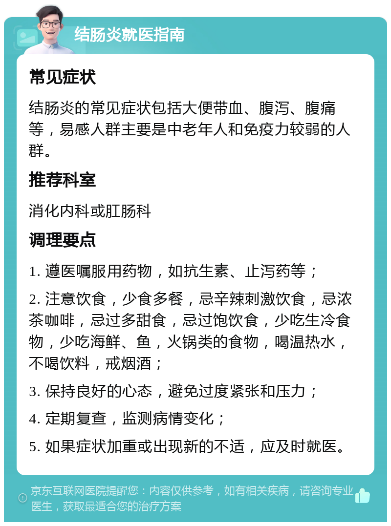 结肠炎就医指南 常见症状 结肠炎的常见症状包括大便带血、腹泻、腹痛等，易感人群主要是中老年人和免疫力较弱的人群。 推荐科室 消化内科或肛肠科 调理要点 1. 遵医嘱服用药物，如抗生素、止泻药等； 2. 注意饮食，少食多餐，忌辛辣刺激饮食，忌浓茶咖啡，忌过多甜食，忌过饱饮食，少吃生冷食物，少吃海鲜、鱼，火锅类的食物，喝温热水，不喝饮料，戒烟酒； 3. 保持良好的心态，避免过度紧张和压力； 4. 定期复查，监测病情变化； 5. 如果症状加重或出现新的不适，应及时就医。