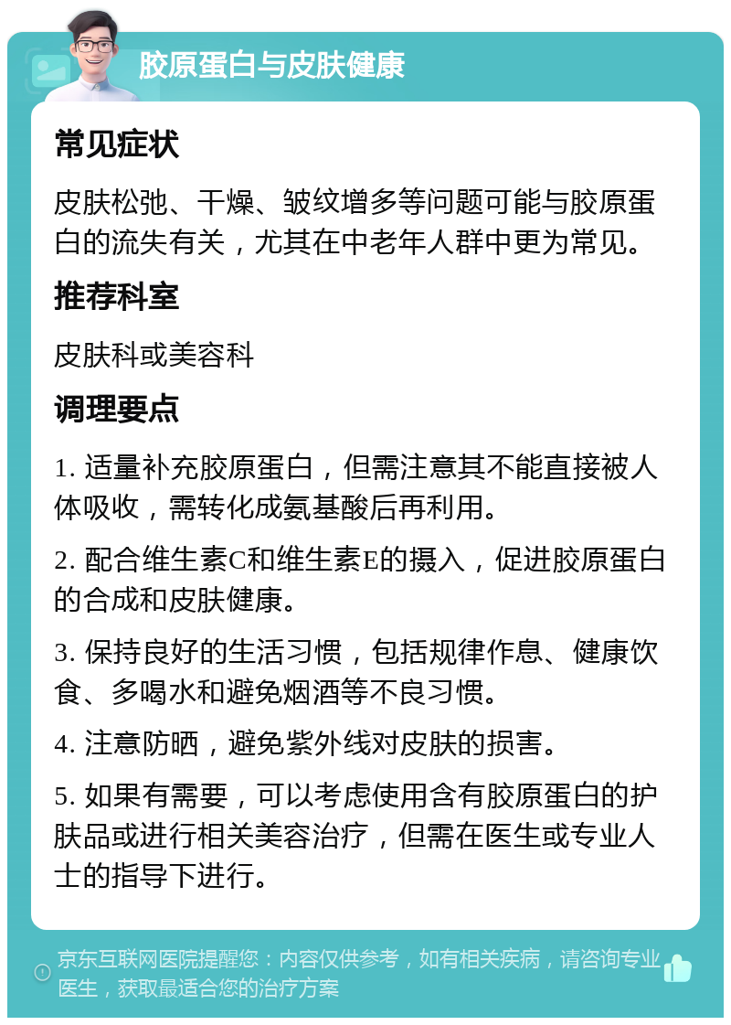 胶原蛋白与皮肤健康 常见症状 皮肤松弛、干燥、皱纹增多等问题可能与胶原蛋白的流失有关，尤其在中老年人群中更为常见。 推荐科室 皮肤科或美容科 调理要点 1. 适量补充胶原蛋白，但需注意其不能直接被人体吸收，需转化成氨基酸后再利用。 2. 配合维生素C和维生素E的摄入，促进胶原蛋白的合成和皮肤健康。 3. 保持良好的生活习惯，包括规律作息、健康饮食、多喝水和避免烟酒等不良习惯。 4. 注意防晒，避免紫外线对皮肤的损害。 5. 如果有需要，可以考虑使用含有胶原蛋白的护肤品或进行相关美容治疗，但需在医生或专业人士的指导下进行。