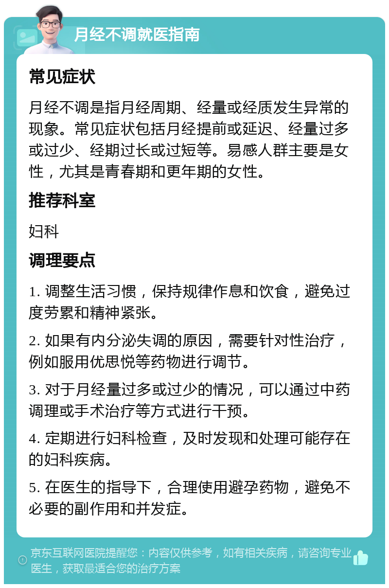 月经不调就医指南 常见症状 月经不调是指月经周期、经量或经质发生异常的现象。常见症状包括月经提前或延迟、经量过多或过少、经期过长或过短等。易感人群主要是女性，尤其是青春期和更年期的女性。 推荐科室 妇科 调理要点 1. 调整生活习惯，保持规律作息和饮食，避免过度劳累和精神紧张。 2. 如果有内分泌失调的原因，需要针对性治疗，例如服用优思悦等药物进行调节。 3. 对于月经量过多或过少的情况，可以通过中药调理或手术治疗等方式进行干预。 4. 定期进行妇科检查，及时发现和处理可能存在的妇科疾病。 5. 在医生的指导下，合理使用避孕药物，避免不必要的副作用和并发症。