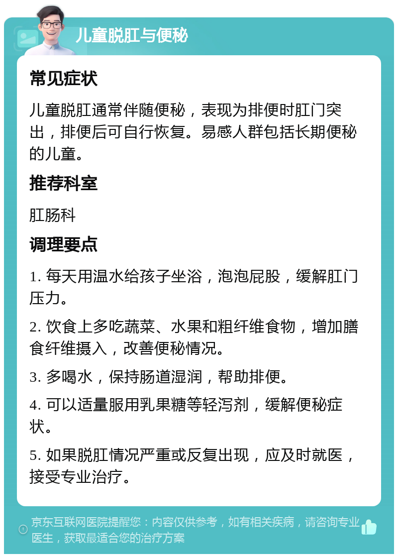 儿童脱肛与便秘 常见症状 儿童脱肛通常伴随便秘，表现为排便时肛门突出，排便后可自行恢复。易感人群包括长期便秘的儿童。 推荐科室 肛肠科 调理要点 1. 每天用温水给孩子坐浴，泡泡屁股，缓解肛门压力。 2. 饮食上多吃蔬菜、水果和粗纤维食物，增加膳食纤维摄入，改善便秘情况。 3. 多喝水，保持肠道湿润，帮助排便。 4. 可以适量服用乳果糖等轻泻剂，缓解便秘症状。 5. 如果脱肛情况严重或反复出现，应及时就医，接受专业治疗。