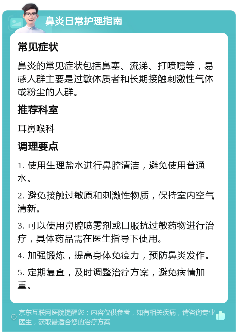 鼻炎日常护理指南 常见症状 鼻炎的常见症状包括鼻塞、流涕、打喷嚏等，易感人群主要是过敏体质者和长期接触刺激性气体或粉尘的人群。 推荐科室 耳鼻喉科 调理要点 1. 使用生理盐水进行鼻腔清洁，避免使用普通水。 2. 避免接触过敏原和刺激性物质，保持室内空气清新。 3. 可以使用鼻腔喷雾剂或口服抗过敏药物进行治疗，具体药品需在医生指导下使用。 4. 加强锻炼，提高身体免疫力，预防鼻炎发作。 5. 定期复查，及时调整治疗方案，避免病情加重。