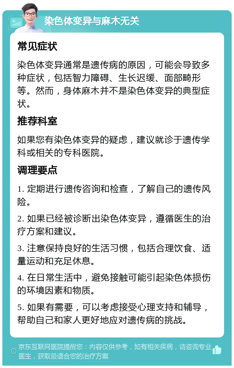 染色体变异与麻木无关 常见症状 染色体变异通常是遗传病的原因，可能会导致多种症状，包括智力障碍、生长迟缓、面部畸形等。然而，身体麻木并不是染色体变异的典型症状。 推荐科室 如果您有染色体变异的疑虑，建议就诊于遗传学科或相关的专科医院。 调理要点 1. 定期进行遗传咨询和检查，了解自己的遗传风险。 2. 如果已经被诊断出染色体变异，遵循医生的治疗方案和建议。 3. 注意保持良好的生活习惯，包括合理饮食、适量运动和充足休息。 4. 在日常生活中，避免接触可能引起染色体损伤的环境因素和物质。 5. 如果有需要，可以考虑接受心理支持和辅导，帮助自己和家人更好地应对遗传病的挑战。