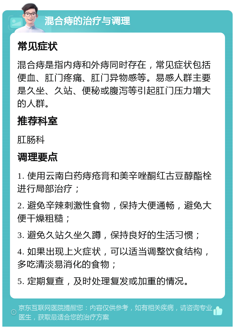 混合痔的治疗与调理 常见症状 混合痔是指内痔和外痔同时存在，常见症状包括便血、肛门疼痛、肛门异物感等。易感人群主要是久坐、久站、便秘或腹泻等引起肛门压力增大的人群。 推荐科室 肛肠科 调理要点 1. 使用云南白药痔疮膏和美辛唑酮红古豆醇酯栓进行局部治疗； 2. 避免辛辣刺激性食物，保持大便通畅，避免大便干燥粗糙； 3. 避免久站久坐久蹲，保持良好的生活习惯； 4. 如果出现上火症状，可以适当调整饮食结构，多吃清淡易消化的食物； 5. 定期复查，及时处理复发或加重的情况。