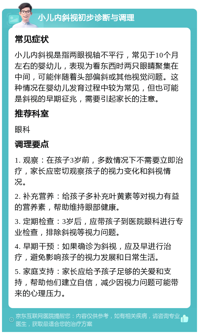 小儿内斜视初步诊断与调理 常见症状 小儿内斜视是指两眼视轴不平行，常见于10个月左右的婴幼儿，表现为看东西时两只眼睛聚集在中间，可能伴随着头部偏斜或其他视觉问题。这种情况在婴幼儿发育过程中较为常见，但也可能是斜视的早期征兆，需要引起家长的注意。 推荐科室 眼科 调理要点 1. 观察：在孩子3岁前，多数情况下不需要立即治疗，家长应密切观察孩子的视力变化和斜视情况。 2. 补充营养：给孩子多补充叶黄素等对视力有益的营养素，帮助维持眼部健康。 3. 定期检查：3岁后，应带孩子到医院眼科进行专业检查，排除斜视等视力问题。 4. 早期干预：如果确诊为斜视，应及早进行治疗，避免影响孩子的视力发展和日常生活。 5. 家庭支持：家长应给予孩子足够的关爱和支持，帮助他们建立自信，减少因视力问题可能带来的心理压力。