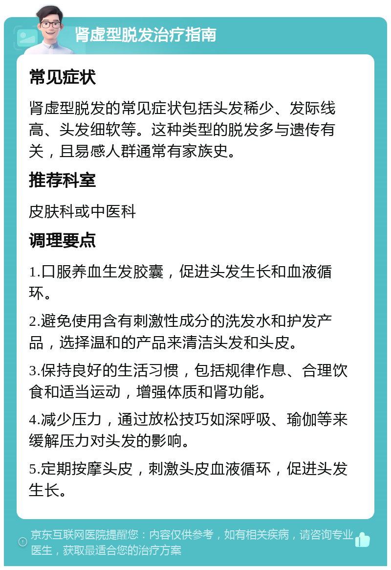 肾虚型脱发治疗指南 常见症状 肾虚型脱发的常见症状包括头发稀少、发际线高、头发细软等。这种类型的脱发多与遗传有关，且易感人群通常有家族史。 推荐科室 皮肤科或中医科 调理要点 1.口服养血生发胶囊，促进头发生长和血液循环。 2.避免使用含有刺激性成分的洗发水和护发产品，选择温和的产品来清洁头发和头皮。 3.保持良好的生活习惯，包括规律作息、合理饮食和适当运动，增强体质和肾功能。 4.减少压力，通过放松技巧如深呼吸、瑜伽等来缓解压力对头发的影响。 5.定期按摩头皮，刺激头皮血液循环，促进头发生长。