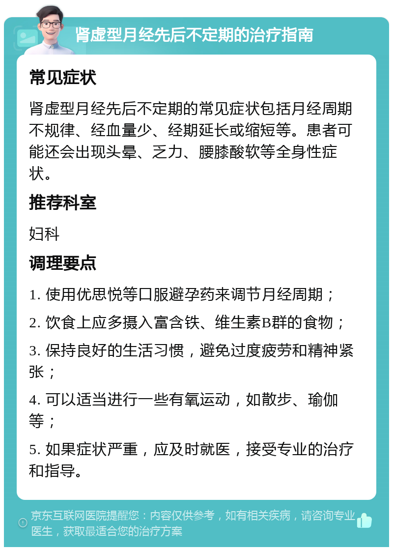 肾虚型月经先后不定期的治疗指南 常见症状 肾虚型月经先后不定期的常见症状包括月经周期不规律、经血量少、经期延长或缩短等。患者可能还会出现头晕、乏力、腰膝酸软等全身性症状。 推荐科室 妇科 调理要点 1. 使用优思悦等口服避孕药来调节月经周期； 2. 饮食上应多摄入富含铁、维生素B群的食物； 3. 保持良好的生活习惯，避免过度疲劳和精神紧张； 4. 可以适当进行一些有氧运动，如散步、瑜伽等； 5. 如果症状严重，应及时就医，接受专业的治疗和指导。