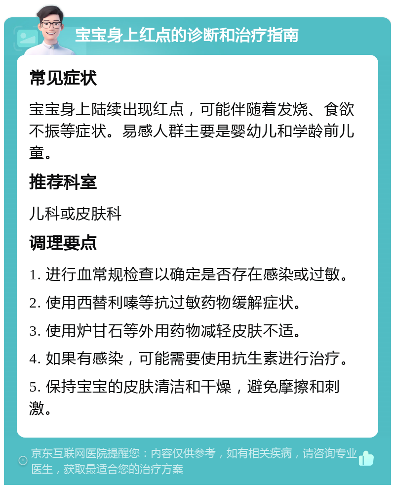 宝宝身上红点的诊断和治疗指南 常见症状 宝宝身上陆续出现红点，可能伴随着发烧、食欲不振等症状。易感人群主要是婴幼儿和学龄前儿童。 推荐科室 儿科或皮肤科 调理要点 1. 进行血常规检查以确定是否存在感染或过敏。 2. 使用西替利嗪等抗过敏药物缓解症状。 3. 使用炉甘石等外用药物减轻皮肤不适。 4. 如果有感染，可能需要使用抗生素进行治疗。 5. 保持宝宝的皮肤清洁和干燥，避免摩擦和刺激。