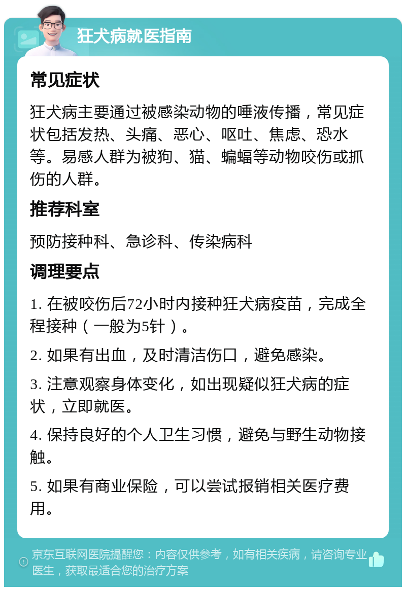 狂犬病就医指南 常见症状 狂犬病主要通过被感染动物的唾液传播，常见症状包括发热、头痛、恶心、呕吐、焦虑、恐水等。易感人群为被狗、猫、蝙蝠等动物咬伤或抓伤的人群。 推荐科室 预防接种科、急诊科、传染病科 调理要点 1. 在被咬伤后72小时内接种狂犬病疫苗，完成全程接种（一般为5针）。 2. 如果有出血，及时清洁伤口，避免感染。 3. 注意观察身体变化，如出现疑似狂犬病的症状，立即就医。 4. 保持良好的个人卫生习惯，避免与野生动物接触。 5. 如果有商业保险，可以尝试报销相关医疗费用。