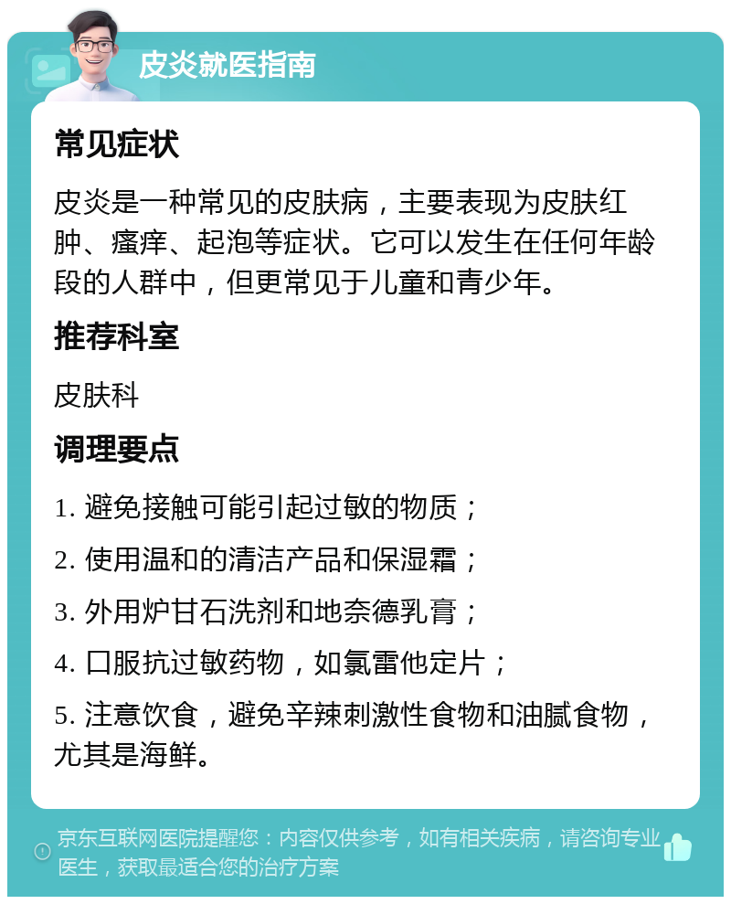 皮炎就医指南 常见症状 皮炎是一种常见的皮肤病，主要表现为皮肤红肿、瘙痒、起泡等症状。它可以发生在任何年龄段的人群中，但更常见于儿童和青少年。 推荐科室 皮肤科 调理要点 1. 避免接触可能引起过敏的物质； 2. 使用温和的清洁产品和保湿霜； 3. 外用炉甘石洗剂和地奈德乳膏； 4. 口服抗过敏药物，如氯雷他定片； 5. 注意饮食，避免辛辣刺激性食物和油腻食物，尤其是海鲜。