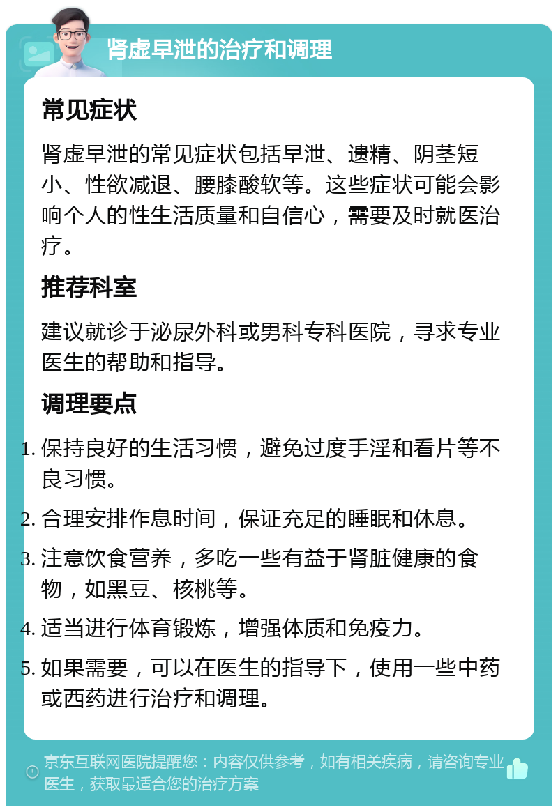 肾虚早泄的治疗和调理 常见症状 肾虚早泄的常见症状包括早泄、遗精、阴茎短小、性欲减退、腰膝酸软等。这些症状可能会影响个人的性生活质量和自信心，需要及时就医治疗。 推荐科室 建议就诊于泌尿外科或男科专科医院，寻求专业医生的帮助和指导。 调理要点 保持良好的生活习惯，避免过度手淫和看片等不良习惯。 合理安排作息时间，保证充足的睡眠和休息。 注意饮食营养，多吃一些有益于肾脏健康的食物，如黑豆、核桃等。 适当进行体育锻炼，增强体质和免疫力。 如果需要，可以在医生的指导下，使用一些中药或西药进行治疗和调理。