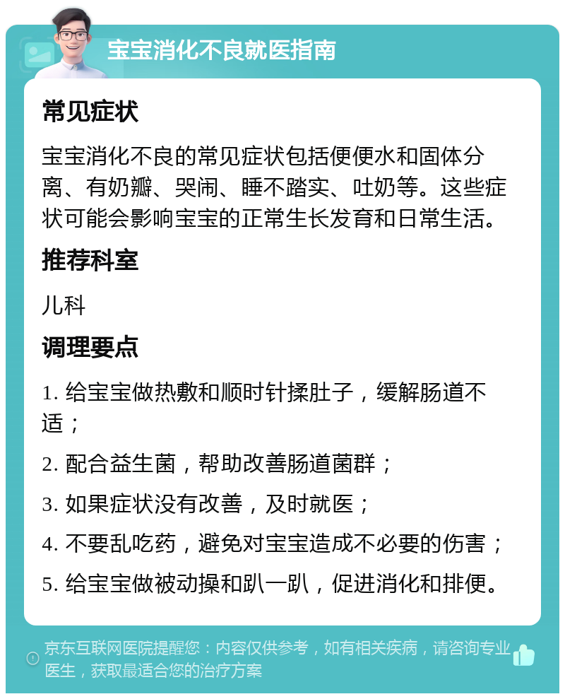 宝宝消化不良就医指南 常见症状 宝宝消化不良的常见症状包括便便水和固体分离、有奶瓣、哭闹、睡不踏实、吐奶等。这些症状可能会影响宝宝的正常生长发育和日常生活。 推荐科室 儿科 调理要点 1. 给宝宝做热敷和顺时针揉肚子，缓解肠道不适； 2. 配合益生菌，帮助改善肠道菌群； 3. 如果症状没有改善，及时就医； 4. 不要乱吃药，避免对宝宝造成不必要的伤害； 5. 给宝宝做被动操和趴一趴，促进消化和排便。