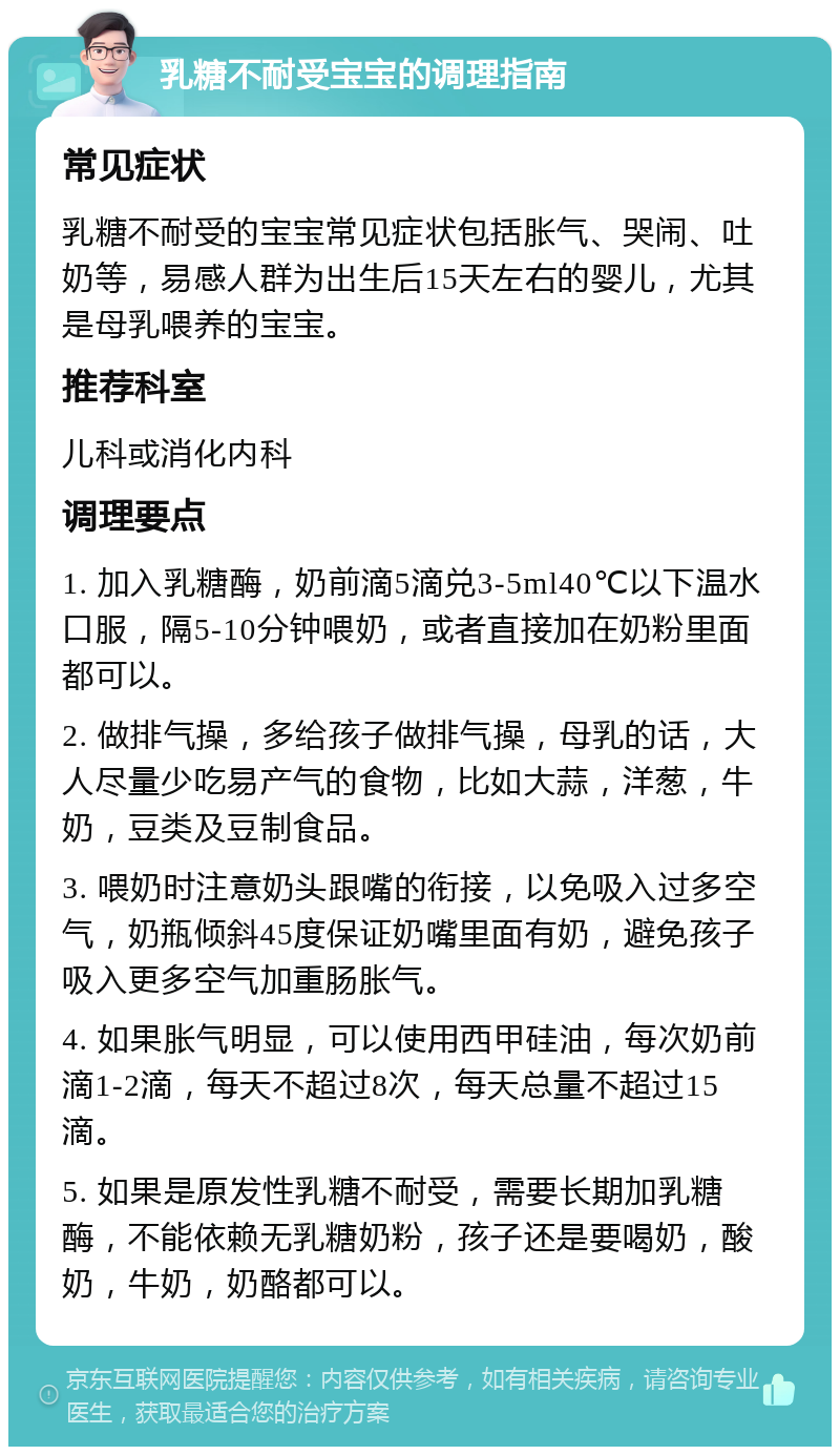 乳糖不耐受宝宝的调理指南 常见症状 乳糖不耐受的宝宝常见症状包括胀气、哭闹、吐奶等，易感人群为出生后15天左右的婴儿，尤其是母乳喂养的宝宝。 推荐科室 儿科或消化内科 调理要点 1. 加入乳糖酶，奶前滴5滴兑3-5ml40℃以下温水口服，隔5-10分钟喂奶，或者直接加在奶粉里面都可以。 2. 做排气操，多给孩子做排气操，母乳的话，大人尽量少吃易产气的食物，比如大蒜，洋葱，牛奶，豆类及豆制食品。 3. 喂奶时注意奶头跟嘴的衔接，以免吸入过多空气，奶瓶倾斜45度保证奶嘴里面有奶，避免孩子吸入更多空气加重肠胀气。 4. 如果胀气明显，可以使用西甲硅油，每次奶前滴1-2滴，每天不超过8次，每天总量不超过15滴。 5. 如果是原发性乳糖不耐受，需要长期加乳糖酶，不能依赖无乳糖奶粉，孩子还是要喝奶，酸奶，牛奶，奶酪都可以。