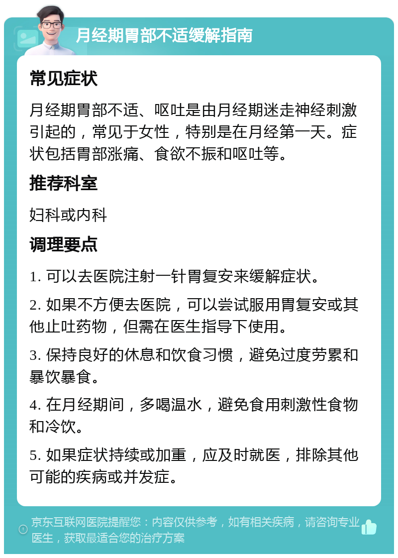 月经期胃部不适缓解指南 常见症状 月经期胃部不适、呕吐是由月经期迷走神经刺激引起的，常见于女性，特别是在月经第一天。症状包括胃部涨痛、食欲不振和呕吐等。 推荐科室 妇科或内科 调理要点 1. 可以去医院注射一针胃复安来缓解症状。 2. 如果不方便去医院，可以尝试服用胃复安或其他止吐药物，但需在医生指导下使用。 3. 保持良好的休息和饮食习惯，避免过度劳累和暴饮暴食。 4. 在月经期间，多喝温水，避免食用刺激性食物和冷饮。 5. 如果症状持续或加重，应及时就医，排除其他可能的疾病或并发症。