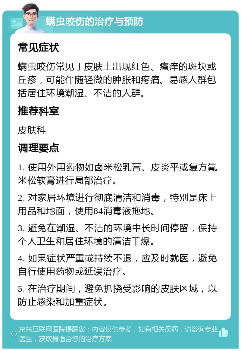 螨虫咬伤的治疗与预防 常见症状 螨虫咬伤常见于皮肤上出现红色、瘙痒的斑块或丘疹，可能伴随轻微的肿胀和疼痛。易感人群包括居住环境潮湿、不洁的人群。 推荐科室 皮肤科 调理要点 1. 使用外用药物如卤米松乳膏、皮炎平或复方氟米松软膏进行局部治疗。 2. 对家居环境进行彻底清洁和消毒，特别是床上用品和地面，使用84消毒液拖地。 3. 避免在潮湿、不洁的环境中长时间停留，保持个人卫生和居住环境的清洁干燥。 4. 如果症状严重或持续不退，应及时就医，避免自行使用药物或延误治疗。 5. 在治疗期间，避免抓挠受影响的皮肤区域，以防止感染和加重症状。