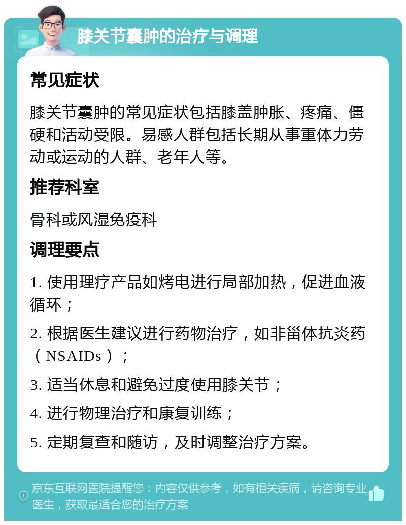 膝关节囊肿的治疗与调理 常见症状 膝关节囊肿的常见症状包括膝盖肿胀、疼痛、僵硬和活动受限。易感人群包括长期从事重体力劳动或运动的人群、老年人等。 推荐科室 骨科或风湿免疫科 调理要点 1. 使用理疗产品如烤电进行局部加热，促进血液循环； 2. 根据医生建议进行药物治疗，如非甾体抗炎药（NSAIDs）； 3. 适当休息和避免过度使用膝关节； 4. 进行物理治疗和康复训练； 5. 定期复查和随访，及时调整治疗方案。