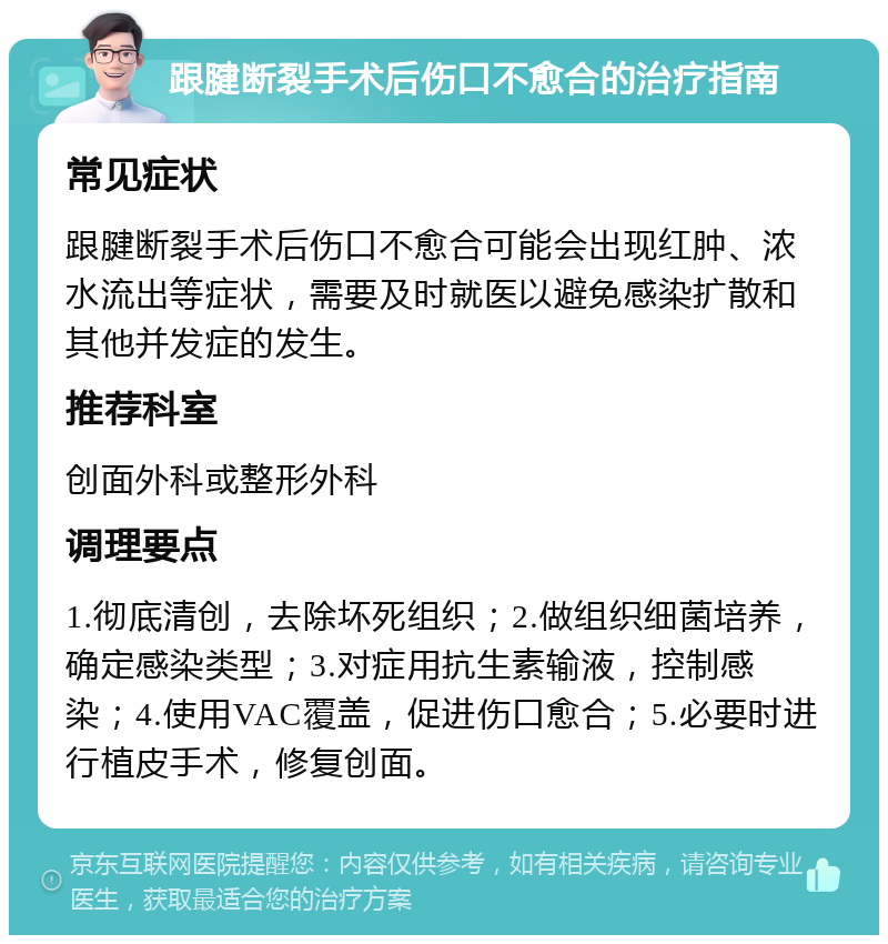 跟腱断裂手术后伤口不愈合的治疗指南 常见症状 跟腱断裂手术后伤口不愈合可能会出现红肿、浓水流出等症状，需要及时就医以避免感染扩散和其他并发症的发生。 推荐科室 创面外科或整形外科 调理要点 1.彻底清创，去除坏死组织；2.做组织细菌培养，确定感染类型；3.对症用抗生素输液，控制感染；4.使用VAC覆盖，促进伤口愈合；5.必要时进行植皮手术，修复创面。