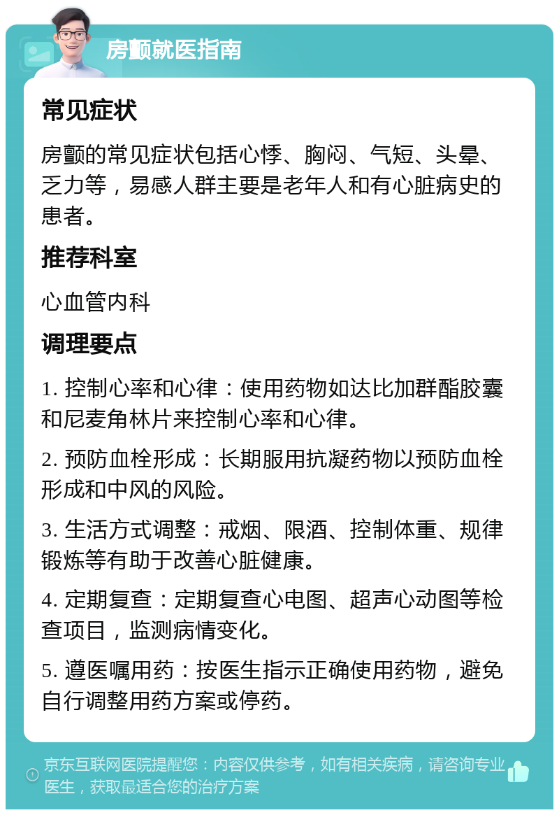 房颤就医指南 常见症状 房颤的常见症状包括心悸、胸闷、气短、头晕、乏力等，易感人群主要是老年人和有心脏病史的患者。 推荐科室 心血管内科 调理要点 1. 控制心率和心律：使用药物如达比加群酯胶囊和尼麦角林片来控制心率和心律。 2. 预防血栓形成：长期服用抗凝药物以预防血栓形成和中风的风险。 3. 生活方式调整：戒烟、限酒、控制体重、规律锻炼等有助于改善心脏健康。 4. 定期复查：定期复查心电图、超声心动图等检查项目，监测病情变化。 5. 遵医嘱用药：按医生指示正确使用药物，避免自行调整用药方案或停药。