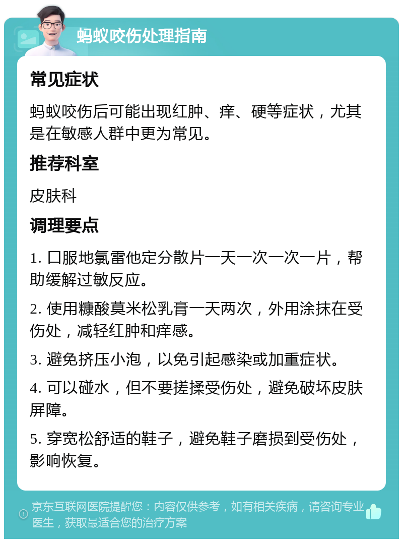 蚂蚁咬伤处理指南 常见症状 蚂蚁咬伤后可能出现红肿、痒、硬等症状，尤其是在敏感人群中更为常见。 推荐科室 皮肤科 调理要点 1. 口服地氯雷他定分散片一天一次一次一片，帮助缓解过敏反应。 2. 使用糠酸莫米松乳膏一天两次，外用涂抹在受伤处，减轻红肿和痒感。 3. 避免挤压小泡，以免引起感染或加重症状。 4. 可以碰水，但不要搓揉受伤处，避免破坏皮肤屏障。 5. 穿宽松舒适的鞋子，避免鞋子磨损到受伤处，影响恢复。