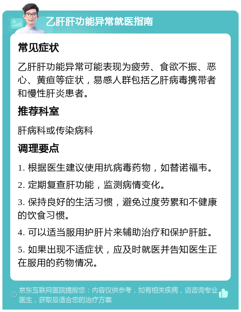 乙肝肝功能异常就医指南 常见症状 乙肝肝功能异常可能表现为疲劳、食欲不振、恶心、黄疸等症状，易感人群包括乙肝病毒携带者和慢性肝炎患者。 推荐科室 肝病科或传染病科 调理要点 1. 根据医生建议使用抗病毒药物，如替诺福韦。 2. 定期复查肝功能，监测病情变化。 3. 保持良好的生活习惯，避免过度劳累和不健康的饮食习惯。 4. 可以适当服用护肝片来辅助治疗和保护肝脏。 5. 如果出现不适症状，应及时就医并告知医生正在服用的药物情况。