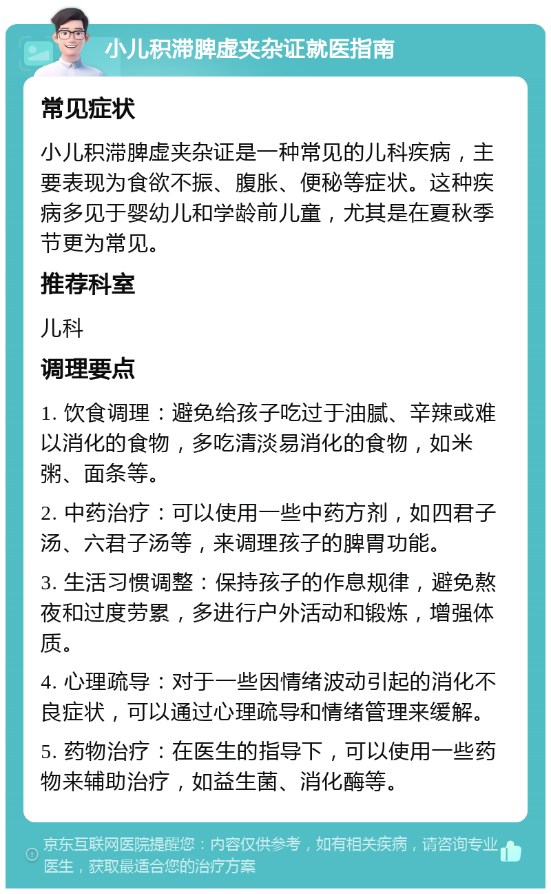 小儿积滞脾虚夹杂证就医指南 常见症状 小儿积滞脾虚夹杂证是一种常见的儿科疾病，主要表现为食欲不振、腹胀、便秘等症状。这种疾病多见于婴幼儿和学龄前儿童，尤其是在夏秋季节更为常见。 推荐科室 儿科 调理要点 1. 饮食调理：避免给孩子吃过于油腻、辛辣或难以消化的食物，多吃清淡易消化的食物，如米粥、面条等。 2. 中药治疗：可以使用一些中药方剂，如四君子汤、六君子汤等，来调理孩子的脾胃功能。 3. 生活习惯调整：保持孩子的作息规律，避免熬夜和过度劳累，多进行户外活动和锻炼，增强体质。 4. 心理疏导：对于一些因情绪波动引起的消化不良症状，可以通过心理疏导和情绪管理来缓解。 5. 药物治疗：在医生的指导下，可以使用一些药物来辅助治疗，如益生菌、消化酶等。