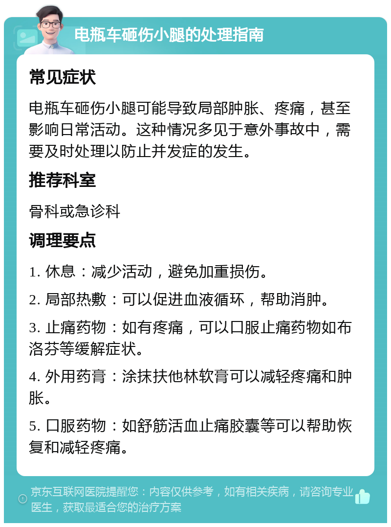 电瓶车砸伤小腿的处理指南 常见症状 电瓶车砸伤小腿可能导致局部肿胀、疼痛，甚至影响日常活动。这种情况多见于意外事故中，需要及时处理以防止并发症的发生。 推荐科室 骨科或急诊科 调理要点 1. 休息：减少活动，避免加重损伤。 2. 局部热敷：可以促进血液循环，帮助消肿。 3. 止痛药物：如有疼痛，可以口服止痛药物如布洛芬等缓解症状。 4. 外用药膏：涂抹扶他林软膏可以减轻疼痛和肿胀。 5. 口服药物：如舒筋活血止痛胶囊等可以帮助恢复和减轻疼痛。