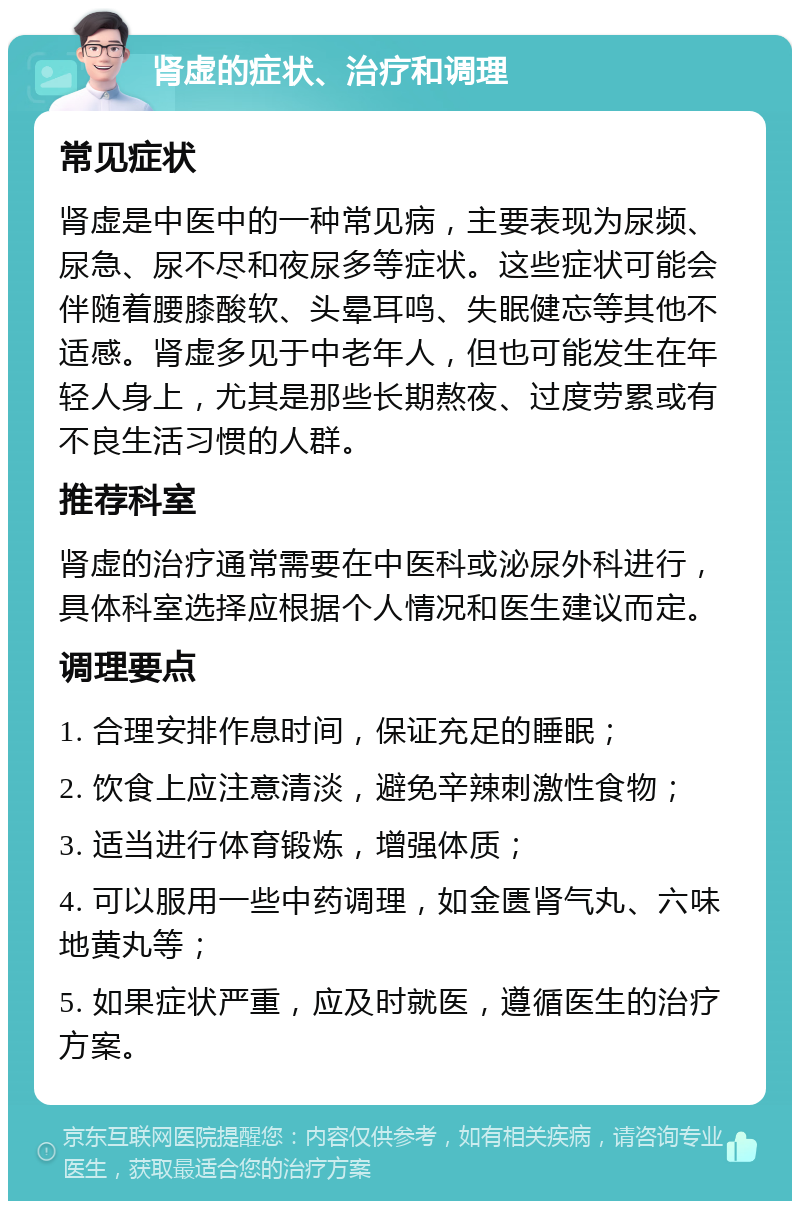 肾虚的症状、治疗和调理 常见症状 肾虚是中医中的一种常见病，主要表现为尿频、尿急、尿不尽和夜尿多等症状。这些症状可能会伴随着腰膝酸软、头晕耳鸣、失眠健忘等其他不适感。肾虚多见于中老年人，但也可能发生在年轻人身上，尤其是那些长期熬夜、过度劳累或有不良生活习惯的人群。 推荐科室 肾虚的治疗通常需要在中医科或泌尿外科进行，具体科室选择应根据个人情况和医生建议而定。 调理要点 1. 合理安排作息时间，保证充足的睡眠； 2. 饮食上应注意清淡，避免辛辣刺激性食物； 3. 适当进行体育锻炼，增强体质； 4. 可以服用一些中药调理，如金匮肾气丸、六味地黄丸等； 5. 如果症状严重，应及时就医，遵循医生的治疗方案。