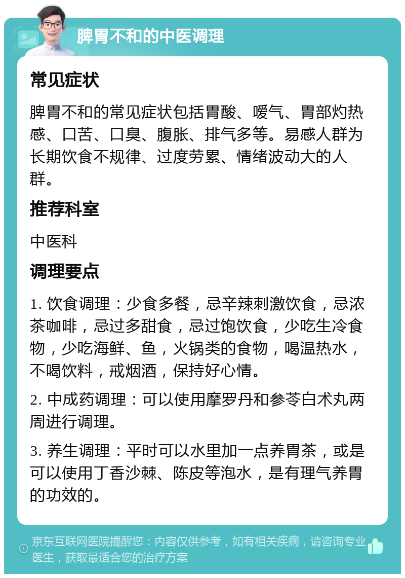 脾胃不和的中医调理 常见症状 脾胃不和的常见症状包括胃酸、嗳气、胃部灼热感、口苦、口臭、腹胀、排气多等。易感人群为长期饮食不规律、过度劳累、情绪波动大的人群。 推荐科室 中医科 调理要点 1. 饮食调理：少食多餐，忌辛辣刺激饮食，忌浓茶咖啡，忌过多甜食，忌过饱饮食，少吃生冷食物，少吃海鲜、鱼，火锅类的食物，喝温热水，不喝饮料，戒烟酒，保持好心情。 2. 中成药调理：可以使用摩罗丹和参苓白术丸两周进行调理。 3. 养生调理：平时可以水里加一点养胃茶，或是可以使用丁香沙棘、陈皮等泡水，是有理气养胃的功效的。