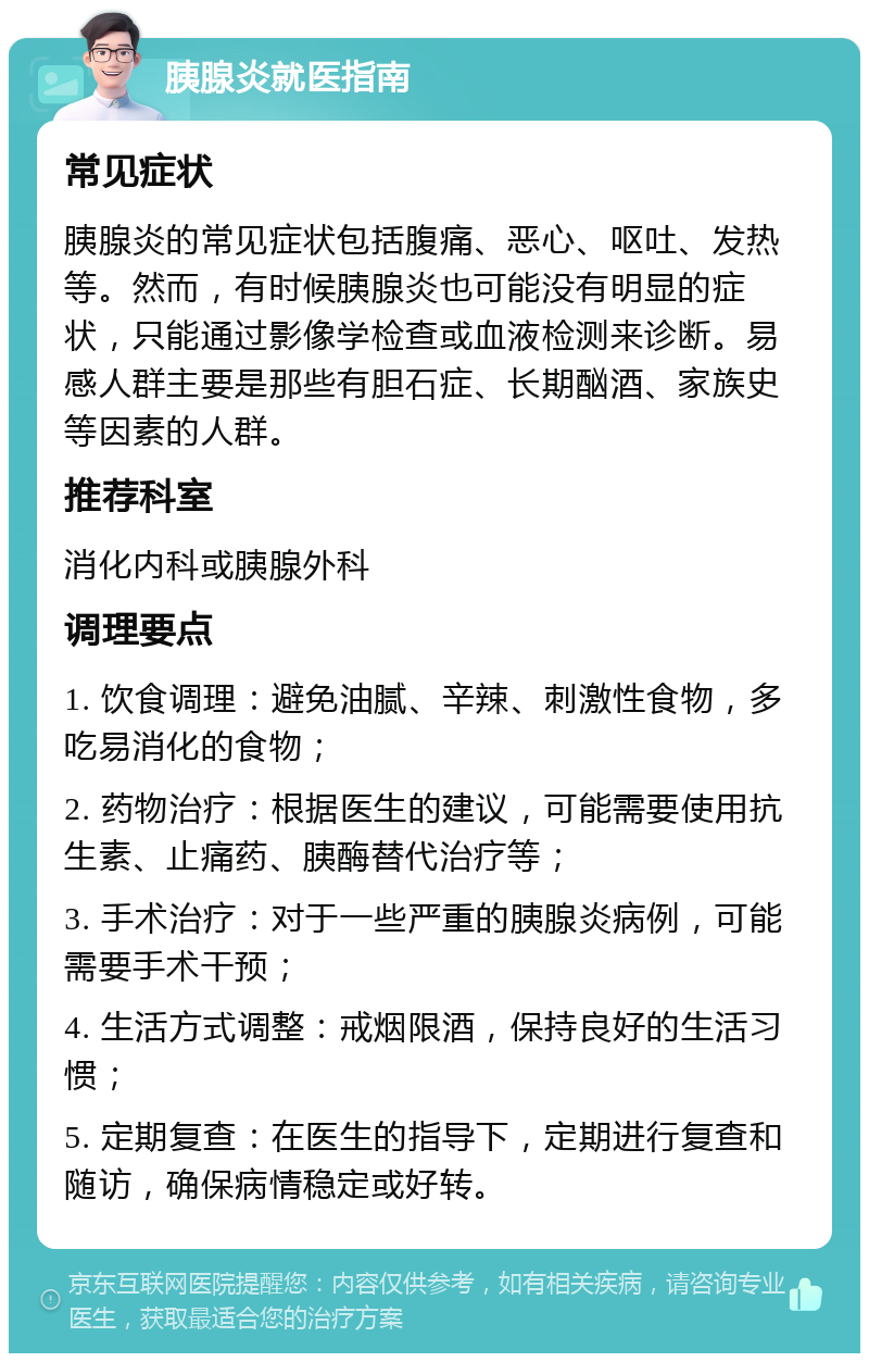 胰腺炎就医指南 常见症状 胰腺炎的常见症状包括腹痛、恶心、呕吐、发热等。然而，有时候胰腺炎也可能没有明显的症状，只能通过影像学检查或血液检测来诊断。易感人群主要是那些有胆石症、长期酗酒、家族史等因素的人群。 推荐科室 消化内科或胰腺外科 调理要点 1. 饮食调理：避免油腻、辛辣、刺激性食物，多吃易消化的食物； 2. 药物治疗：根据医生的建议，可能需要使用抗生素、止痛药、胰酶替代治疗等； 3. 手术治疗：对于一些严重的胰腺炎病例，可能需要手术干预； 4. 生活方式调整：戒烟限酒，保持良好的生活习惯； 5. 定期复查：在医生的指导下，定期进行复查和随访，确保病情稳定或好转。