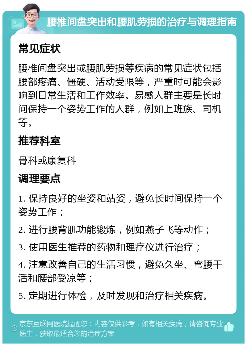 腰椎间盘突出和腰肌劳损的治疗与调理指南 常见症状 腰椎间盘突出或腰肌劳损等疾病的常见症状包括腰部疼痛、僵硬、活动受限等，严重时可能会影响到日常生活和工作效率。易感人群主要是长时间保持一个姿势工作的人群，例如上班族、司机等。 推荐科室 骨科或康复科 调理要点 1. 保持良好的坐姿和站姿，避免长时间保持一个姿势工作； 2. 进行腰背肌功能锻炼，例如燕子飞等动作； 3. 使用医生推荐的药物和理疗仪进行治疗； 4. 注意改善自己的生活习惯，避免久坐、弯腰干活和腰部受凉等； 5. 定期进行体检，及时发现和治疗相关疾病。