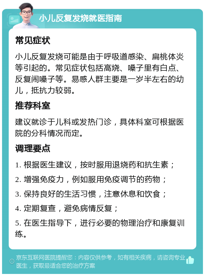 小儿反复发烧就医指南 常见症状 小儿反复发烧可能是由于呼吸道感染、扁桃体炎等引起的。常见症状包括高烧、嗓子里有白点、反复闹嗓子等。易感人群主要是一岁半左右的幼儿，抵抗力较弱。 推荐科室 建议就诊于儿科或发热门诊，具体科室可根据医院的分科情况而定。 调理要点 1. 根据医生建议，按时服用退烧药和抗生素； 2. 增强免疫力，例如服用免疫调节的药物； 3. 保持良好的生活习惯，注意休息和饮食； 4. 定期复查，避免病情反复； 5. 在医生指导下，进行必要的物理治疗和康复训练。