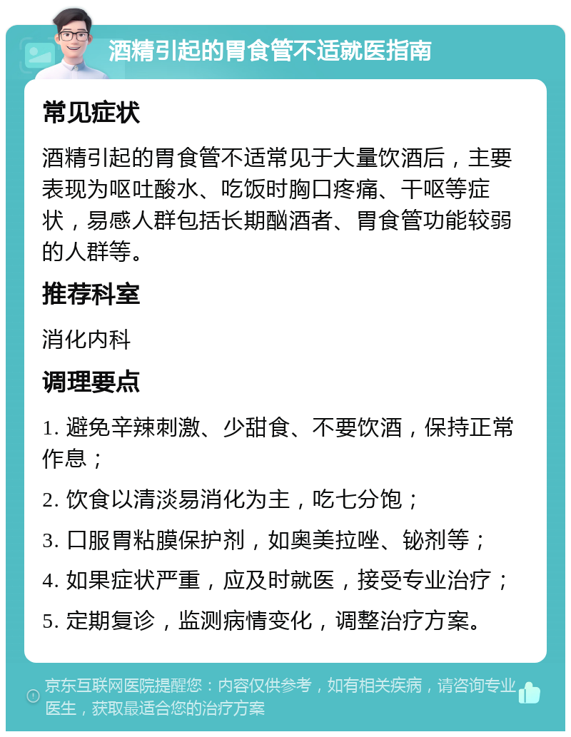 酒精引起的胃食管不适就医指南 常见症状 酒精引起的胃食管不适常见于大量饮酒后，主要表现为呕吐酸水、吃饭时胸口疼痛、干呕等症状，易感人群包括长期酗酒者、胃食管功能较弱的人群等。 推荐科室 消化内科 调理要点 1. 避免辛辣刺激、少甜食、不要饮酒，保持正常作息； 2. 饮食以清淡易消化为主，吃七分饱； 3. 口服胃粘膜保护剂，如奥美拉唑、铋剂等； 4. 如果症状严重，应及时就医，接受专业治疗； 5. 定期复诊，监测病情变化，调整治疗方案。