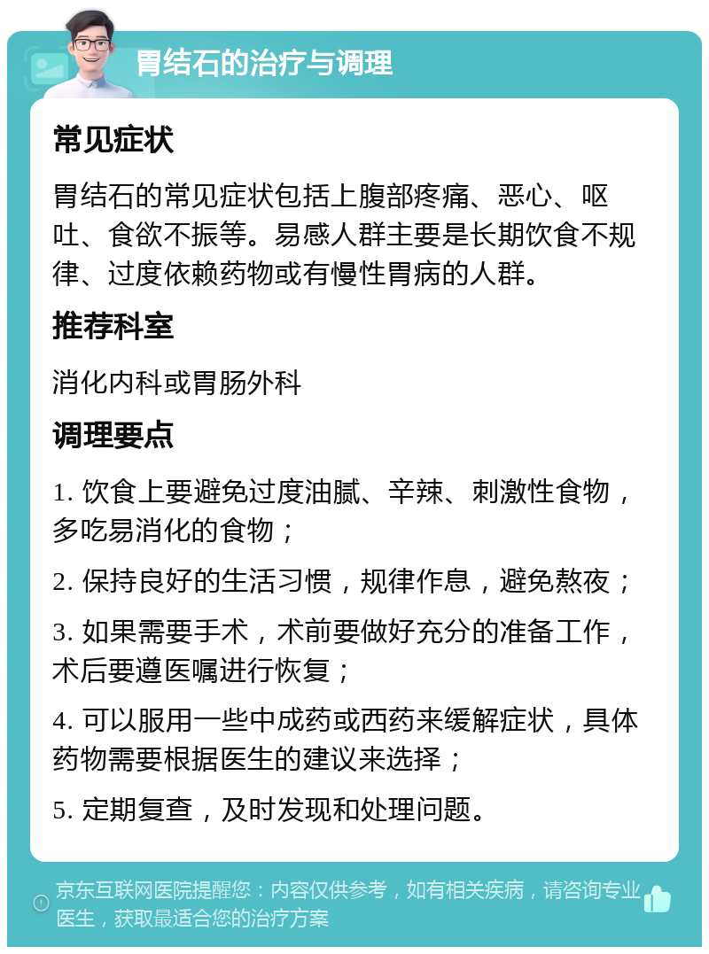 胃结石的治疗与调理 常见症状 胃结石的常见症状包括上腹部疼痛、恶心、呕吐、食欲不振等。易感人群主要是长期饮食不规律、过度依赖药物或有慢性胃病的人群。 推荐科室 消化内科或胃肠外科 调理要点 1. 饮食上要避免过度油腻、辛辣、刺激性食物，多吃易消化的食物； 2. 保持良好的生活习惯，规律作息，避免熬夜； 3. 如果需要手术，术前要做好充分的准备工作，术后要遵医嘱进行恢复； 4. 可以服用一些中成药或西药来缓解症状，具体药物需要根据医生的建议来选择； 5. 定期复查，及时发现和处理问题。