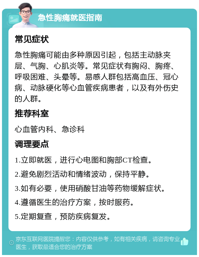 急性胸痛就医指南 常见症状 急性胸痛可能由多种原因引起，包括主动脉夹层、气胸、心肌炎等。常见症状有胸闷、胸疼、呼吸困难、头晕等。易感人群包括高血压、冠心病、动脉硬化等心血管疾病患者，以及有外伤史的人群。 推荐科室 心血管内科、急诊科 调理要点 1.立即就医，进行心电图和胸部CT检查。 2.避免剧烈活动和情绪波动，保持平静。 3.如有必要，使用硝酸甘油等药物缓解症状。 4.遵循医生的治疗方案，按时服药。 5.定期复查，预防疾病复发。