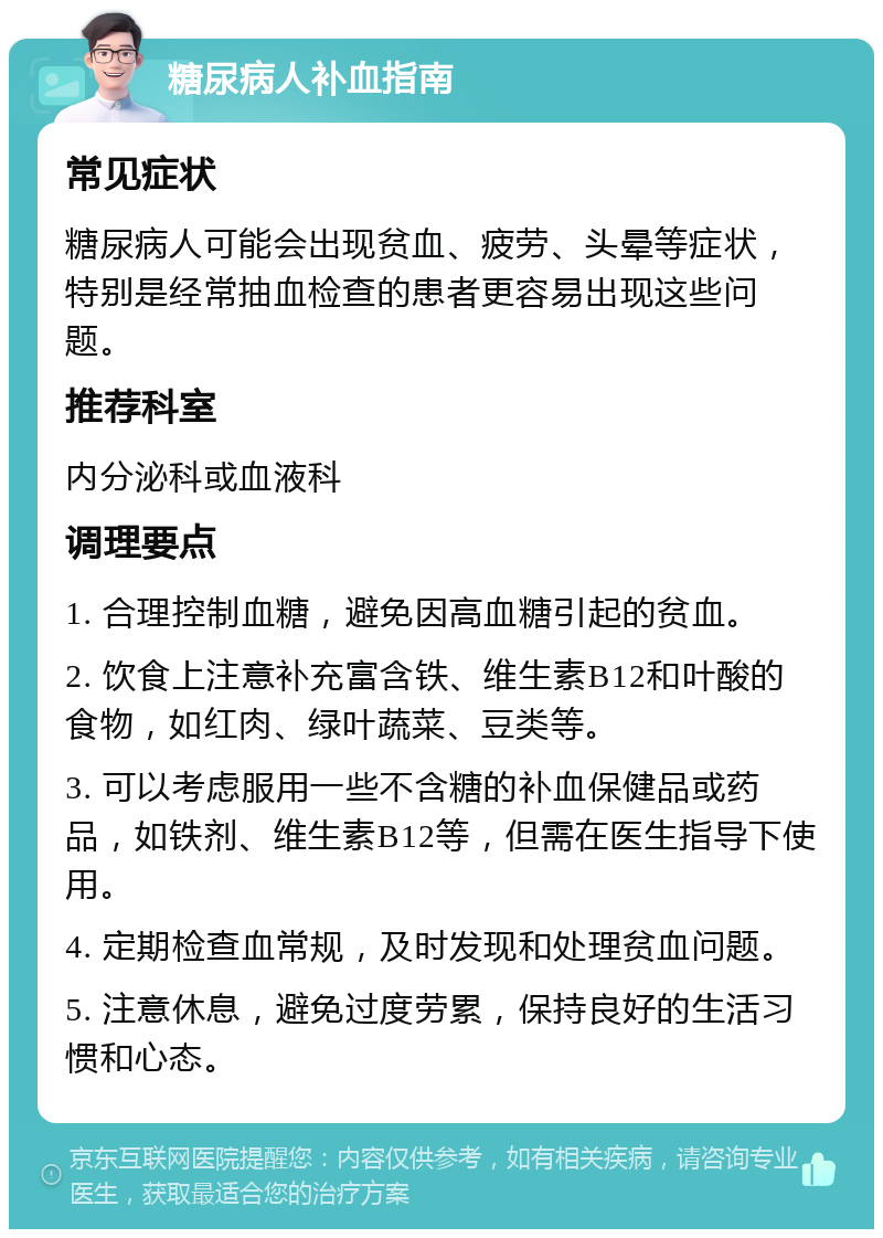 糖尿病人补血指南 常见症状 糖尿病人可能会出现贫血、疲劳、头晕等症状，特别是经常抽血检查的患者更容易出现这些问题。 推荐科室 内分泌科或血液科 调理要点 1. 合理控制血糖，避免因高血糖引起的贫血。 2. 饮食上注意补充富含铁、维生素B12和叶酸的食物，如红肉、绿叶蔬菜、豆类等。 3. 可以考虑服用一些不含糖的补血保健品或药品，如铁剂、维生素B12等，但需在医生指导下使用。 4. 定期检查血常规，及时发现和处理贫血问题。 5. 注意休息，避免过度劳累，保持良好的生活习惯和心态。