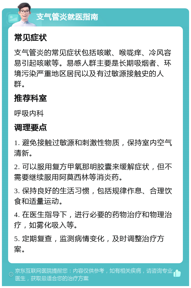 支气管炎就医指南 常见症状 支气管炎的常见症状包括咳嗽、喉咙痒、冷风容易引起咳嗽等。易感人群主要是长期吸烟者、环境污染严重地区居民以及有过敏源接触史的人群。 推荐科室 呼吸内科 调理要点 1. 避免接触过敏源和刺激性物质，保持室内空气清新。 2. 可以服用复方甲氧那明胶囊来缓解症状，但不需要继续服用阿莫西林等消炎药。 3. 保持良好的生活习惯，包括规律作息、合理饮食和适量运动。 4. 在医生指导下，进行必要的药物治疗和物理治疗，如雾化吸入等。 5. 定期复查，监测病情变化，及时调整治疗方案。