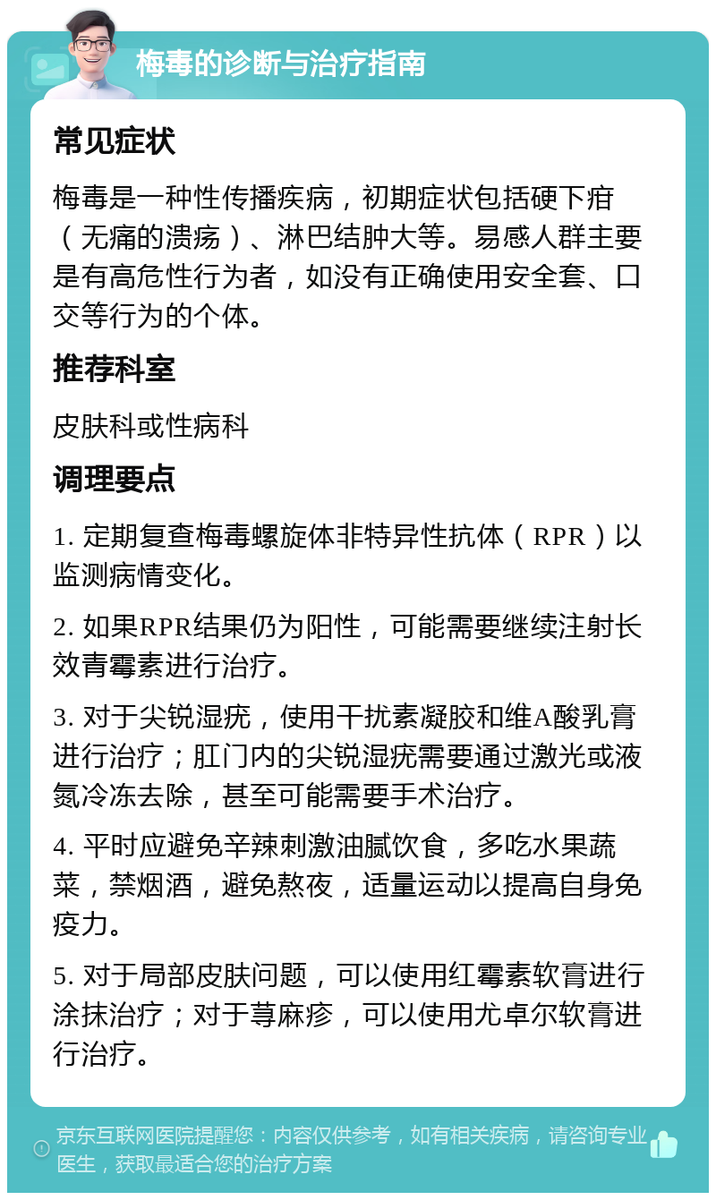 梅毒的诊断与治疗指南 常见症状 梅毒是一种性传播疾病，初期症状包括硬下疳（无痛的溃疡）、淋巴结肿大等。易感人群主要是有高危性行为者，如没有正确使用安全套、口交等行为的个体。 推荐科室 皮肤科或性病科 调理要点 1. 定期复查梅毒螺旋体非特异性抗体（RPR）以监测病情变化。 2. 如果RPR结果仍为阳性，可能需要继续注射长效青霉素进行治疗。 3. 对于尖锐湿疣，使用干扰素凝胶和维A酸乳膏进行治疗；肛门内的尖锐湿疣需要通过激光或液氮冷冻去除，甚至可能需要手术治疗。 4. 平时应避免辛辣刺激油腻饮食，多吃水果蔬菜，禁烟酒，避免熬夜，适量运动以提高自身免疫力。 5. 对于局部皮肤问题，可以使用红霉素软膏进行涂抹治疗；对于荨麻疹，可以使用尤卓尔软膏进行治疗。