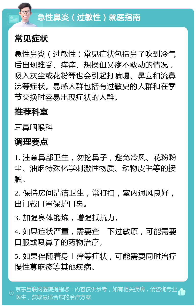 急性鼻炎（过敏性）就医指南 常见症状 急性鼻炎（过敏性）常见症状包括鼻子吹到冷气后出现难受、痒痒、想揉但又疼不敢动的情况，吸入灰尘或花粉等也会引起打喷嚏、鼻塞和流鼻涕等症状。易感人群包括有过敏史的人群和在季节交换时容易出现症状的人群。 推荐科室 耳鼻咽喉科 调理要点 1. 注意鼻部卫生，勿挖鼻子，避免冷风、花粉粉尘、油烟特殊化学刺激性物质、动物皮毛等的接触。 2. 保持房间清洁卫生，常打扫，室内通风良好，出门戴口罩保护口鼻。 3. 加强身体锻炼，增强抵抗力。 4. 如果症状严重，需要查一下过敏原，可能需要口服或喷鼻子的药物治疗。 5. 如果伴随着身上痒等症状，可能需要同时治疗慢性荨麻疹等其他疾病。