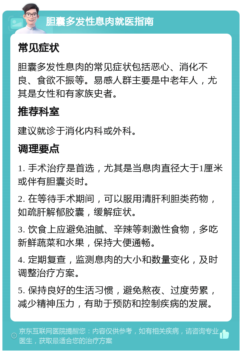 胆囊多发性息肉就医指南 常见症状 胆囊多发性息肉的常见症状包括恶心、消化不良、食欲不振等。易感人群主要是中老年人，尤其是女性和有家族史者。 推荐科室 建议就诊于消化内科或外科。 调理要点 1. 手术治疗是首选，尤其是当息肉直径大于1厘米或伴有胆囊炎时。 2. 在等待手术期间，可以服用清肝利胆类药物，如疏肝解郁胶囊，缓解症状。 3. 饮食上应避免油腻、辛辣等刺激性食物，多吃新鲜蔬菜和水果，保持大便通畅。 4. 定期复查，监测息肉的大小和数量变化，及时调整治疗方案。 5. 保持良好的生活习惯，避免熬夜、过度劳累，减少精神压力，有助于预防和控制疾病的发展。