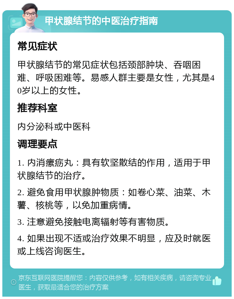 甲状腺结节的中医治疗指南 常见症状 甲状腺结节的常见症状包括颈部肿块、吞咽困难、呼吸困难等。易感人群主要是女性，尤其是40岁以上的女性。 推荐科室 内分泌科或中医科 调理要点 1. 内消瘰疬丸：具有软坚散结的作用，适用于甲状腺结节的治疗。 2. 避免食用甲状腺肿物质：如卷心菜、油菜、木薯、核桃等，以免加重病情。 3. 注意避免接触电离辐射等有害物质。 4. 如果出现不适或治疗效果不明显，应及时就医或上线咨询医生。