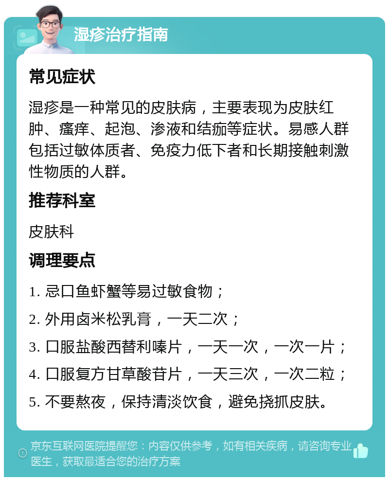 湿疹治疗指南 常见症状 湿疹是一种常见的皮肤病，主要表现为皮肤红肿、瘙痒、起泡、渗液和结痂等症状。易感人群包括过敏体质者、免疫力低下者和长期接触刺激性物质的人群。 推荐科室 皮肤科 调理要点 1. 忌口鱼虾蟹等易过敏食物； 2. 外用卤米松乳膏，一天二次； 3. 口服盐酸西替利嗪片，一天一次，一次一片； 4. 口服复方甘草酸苷片，一天三次，一次二粒； 5. 不要熬夜，保持清淡饮食，避免挠抓皮肤。