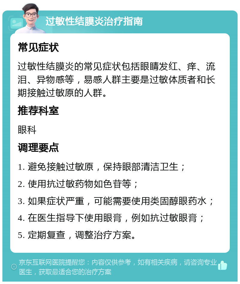 过敏性结膜炎治疗指南 常见症状 过敏性结膜炎的常见症状包括眼睛发红、痒、流泪、异物感等，易感人群主要是过敏体质者和长期接触过敏原的人群。 推荐科室 眼科 调理要点 1. 避免接触过敏原，保持眼部清洁卫生； 2. 使用抗过敏药物如色苷等； 3. 如果症状严重，可能需要使用类固醇眼药水； 4. 在医生指导下使用眼膏，例如抗过敏眼膏； 5. 定期复查，调整治疗方案。